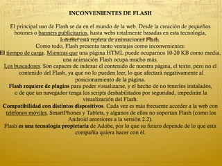 INCONVENIENTES DE FLASH
El principal uso de Flash se da en el mundo de la web. Desde la creación de pequeños
botones o banners publicitarios, hasta webs totalmente basadas en esta tecnología,
Internet está repleta de animaciones Flash.
Como todo, Flash presenta tanto ventajas como inconvenientes:
El tiempo de carga. Mientras que una página HTML puede ocuparnos 10-20 KB como media,
una animación Flash ocupa mucho más.
Los buscadores. Son capaces de indexar el contenido de nuestra página, el texto, pero no el
contenido del Flash, ya que no lo pueden leer, lo que afectará negativamente al
posicionamiento de la página.
Flash requiere de plugins para poder visualizarse, y el hecho de no tenerlos instalados,
o de que un navegador tenga los scripts deshabilitados por seguridad, impedirán la
visualización del Flash.
Compatibilidad con distintos dispositivos. Cada vez es más frecuente acceder a la web con
 teléfonos móviles, SmartPhones y Tablets, y algunos de ellos no soportan Flash (como los
Android anteriores a la versión 2.2).
Flash es una tecnología propietaria de Adobe, por lo que su futuro depende de lo que esta
compañía quiera hacer con él.
 
 
