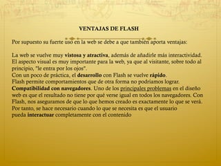 VENTAJAS DE FLASH
Por supuesto su fuerte uso en la web se debe a que también aporta ventajas:
La web se vuelve muy vistosa y atractiva, además de añadirle más interactividad.
El aspecto visual es muy importante para la web, ya que al visitante, sobre todo al
principio, "le entra por los ojos".
Con un poco de práctica, el desarrollo con Flash se vuelve rápido.
Flash permite comportamientos que de otra forma no podríamos lograr.
Compatibilidad con navegadores. Uno de los principales problemas en el diseño
web es que el resultado no tiene por qué verse igual en todos los navegadores. Con
Flash, nos aseguramos de que lo que hemos creado es exactamente lo que se verá.
Por tanto, se hace necesario cuando lo que se necesita es que el usuario
pueda interactuar completamente con el contenido
 