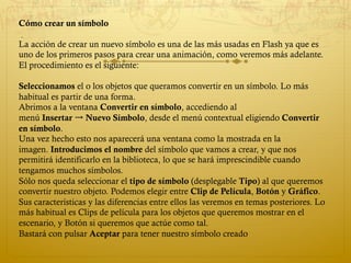 Cómo crear un símbolo
 
La acción de crear un nuevo símbolo es una de las más usadas en Flash ya que es
uno de los primeros pasos para crear una animación, como veremos más adelante.
El procedimiento es el siguiente:
Seleccionamos el o los objetos que queramos convertir en un símbolo. Lo más
habitual es partir de una forma.
Abrimos a la ventana Convertir en símbolo, accediendo al
menú Insertar → Nuevo Símbolo, desde el menú contextual eligiendo Convertir
en símbolo.
Una vez hecho esto nos aparecerá una ventana como la mostrada en la
imagen. Introducimos el nombre del símbolo que vamos a crear, y que nos
permitirá identificarlo en la biblioteca, lo que se hará imprescindible cuando
tengamos muchos símbolos.
Sólo nos queda seleccionar el tipo de símbolo (desplegable Tipo) al que queremos
convertir nuestro objeto. Podemos elegir entre Clip de Película, Botón y Gráfico.
Sus características y las diferencias entre ellos las veremos en temas posteriores. Lo
más habitual es Clips de película para los objetos que queremos mostrar en el
escenario, y Botón si queremos que actúe como tal.
Bastará con pulsar Aceptar para tener nuestro símbolo creado
 
