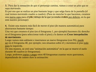 3.  Para dar la sensación de que el personaje camina, vamos a crear un piso que se
vaya moviendo. 
Es por eso que se realiza un piso bastante largo y que salga fuera de la pantalla (el
cual iremos moviendo cuadro a cuadro). (Para no mezclar lo que hacemos, creamos
una nueva capa para el piso, debajo de la que ya estaba creada por defecto, en la que
está nuestro personaje): 
 
4.  Existe una manera más fácil de mover el piso (de manera automática) para
ahorrarnos bastante tiempo: 
Una vez que creamos el piso (en el fotograma 1, por ejemplo) hacemos clic derecho
en el fotograma (para seleccionar todo el piso) y le damos en Crear interpolación
de movimiento. 
Luego vamos más adelante e insertamos un nuevo fotograma (con F6), puede
ser en el fotograma 40, por ejemplo; nos situamos sobre él y movemos el piso todo
para la izquierda. 
De esta manera, se creó una "animación automática" en la que se mueve el suelo
durante 40 cuadros (o fotogramas). 
Luego, podemos copiar y pegar estos 40 fotogramas cuantas veces querramos,
dependiendo de cuánto dure la animación: 
 