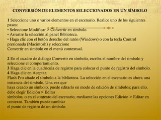CONVERSIÓN DE ELEMENTOS SELECCIONADOS EN UN SÍMBOLO
1 Seleccione uno o varios elementos en el escenario. Realice uno de los siguientes
pasos:
• Seleccione Modificar > Convertir en símbolo.
• Arrastre la selección al panel Biblioteca.
• Haga clic con el botón derecho del ratón (Windows) o con la tecla Control
presionada (Macintosh) y seleccione
Convertir en símbolo en el menú contextual.
2 En el cuadro de diálogo Convertir en símbolo, escriba el nombre del símbolo y
seleccione el comportamiento.
3 Haga clic en la cuadrícula de registro para colocar el punto de registro del símbolo.
4 Haga clic en Aceptar.
Flash Pro añade el símbolo a la biblioteca. La selección en el escenario es ahora una
instancia del símbolo. Una vez que
haya creado un símbolo, puede editarlo en modo de edición de símbolos; para ello,
debe elegir Edición > Editar
símbolos, o en el contexto del escenario, mediante las opciones Edición > Editar en
contexto. También puede cambiar
el punto de registro de un símbolo.
 