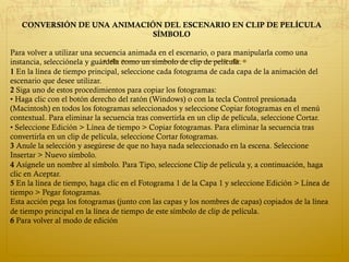 CONVERSIÓN DE UNA ANIMACIÓN DEL ESCENARIO EN CLIP DE PELÍCULA
SÍMBOLO
Para volver a utilizar una secuencia animada en el escenario, o para manipularla como una
instancia, selecciónela y guárdela como un símbolo de clip de película.
1 En la línea de tiempo principal, seleccione cada fotograma de cada capa de la animación del
escenario que desee utilizar.
2 Siga uno de estos procedimientos para copiar los fotogramas:
• Haga clic con el botón derecho del ratón (Windows) o con la tecla Control presionada
(Macintosh) en todos los fotogramas seleccionados y seleccione Copiar fotogramas en el menú
contextual. Para eliminar la secuencia tras convertirla en un clip de película, seleccione Cortar.
• Seleccione Edición > Línea de tiempo > Copiar fotogramas. Para eliminar la secuencia tras
convertirla en un clip de película, seleccione Cortar fotogramas.
3 Anule la selección y asegúrese de que no haya nada seleccionado en la escena. Seleccione
Insertar > Nuevo símbolo.
4 Asígnele un nombre al símbolo. Para Tipo, seleccione Clip de película y, a continuación, haga
clic en Aceptar.
5 En la línea de tiempo, haga clic en el Fotograma 1 de la Capa 1 y seleccione Edición > Línea de
tiempo > Pegar fotogramas.
Esta acción pega los fotogramas (junto con las capas y los nombres de capas) copiados de la línea
de tiempo principal en la línea de tiempo de este símbolo de clip de película.
6 Para volver al modo de edición
 