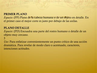 PRIMER PLANO
Espacio: (PP) Plano de la cabeza humana o de un objeto en detalle. En
el primer caso el mejor corte es justo por debajo de las axilas.
PLANO DETALLE
Espacio: (PD) Encuadra una parte del rostro humano o detalle de un
objeto muy cercano.
5
Uso: Para enfatizar convenientemente un punto crítico de una acción
dramática. Para revelar de modo claro o acentuado, caracteres,
intenciones actitudes.
 