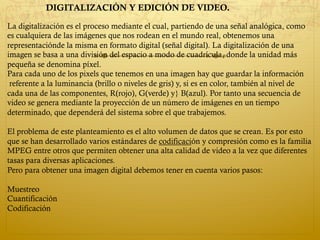 La digitalización es el proceso mediante el cual, partiendo de una señal analógica, como
es cualquiera de las imágenes que nos rodean en el mundo real, obtenemos una
representaciónde la misma en formato digital (señal digital). La digitalización de una
imagen se basa a una división del espacio a modo de cuadrícula, donde la unidad más
pequeña se denomina píxel.
Para cada uno de los pixels que tenemos en una imagen hay que guardar la información
referente a la luminancia (brillo o niveles de gris) y, si es en color, también al nivel de
cada una de las componentes, R(rojo), G(verde) y} B(azul). Por tanto una secuencia de
video se genera mediante la proyección de un número de imágenes en un tiempo
determinado, que dependerá del sistema sobre el que trabajemos.
El problema de este planteamiento es el alto volumen de datos que se crean. Es por esto
que se han desarrollado varios estándares de codificación y compresión como es la familia 
MPEG entre otros que permiten obtener una alta calidad de video a la vez que diferentes
tasas para diversas aplicaciones.
Pero para obtener una imagen digital debemos tener en cuenta varios pasos:
Muestreo
Cuantificación
Codificación
DIGITALIZACIÓN Y EDICIÓN DE VIDEO.
 