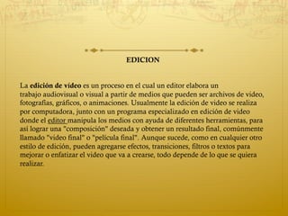 EDICION
La edición de vídeo es un proceso en el cual un editor elabora un
trabajo audiovisual o visual a partir de medios que pueden ser archivos de video,
fotografías, gráficos, o animaciones. Usualmente la edición de video se realiza
por computadora, junto con un programa especializado en edición de video
donde el editor manipula los medios con ayuda de diferentes herramientas, para
así lograr una "composición" deseada y obtener un resultado final, comúnmente
llamado "video final" o "película final". Aunque sucede, como en cualquier otro
estilo de edición, pueden agregarse efectos, transiciones, filtros o textos para
mejorar o enfatizar el video que va a crearse, todo depende de lo que se quiera
realizar.
 