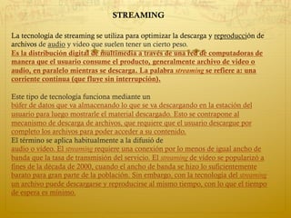 La tecnología de streaming se utiliza para optimizar la descarga y reproducción de
archivos de audio y video que suelen tener un cierto peso.
Es la distribución digital de multimedia a través de una red de computadoras de
manera que el usuario consume el producto, generalmente archivo de video o
audio, en paralelo mientras se descarga. La palabra streaming se refiere a: una
corriente continua (que fluye sin interrupción).
Este tipo de tecnología funciona mediante un
búfer de datos que va almacenando lo que se va descargando en la estación del
usuario para luego mostrarle el material descargado. Esto se contrapone al
mecanismo de descarga de archivos, que requiere que el usuario descargue por
completo los archivos para poder acceder a su contenido.
El término se aplica habitualmente a la difusió de
audio o vídeo. El streaming requiere una conexión por lo menos de igual ancho de
banda que la tasa de transmisión del servicio. El streaming de vídeo se popularizó a
fines de la década de 2000, cuando el ancho de banda se hizo lo suficientemente
barato para gran parte de la población. Sin embargo, con la tecnología del streaming
un archivo puede descargarse y reproducirse al mismo tiempo, con lo que el tiempo
de espera es mínimo.
STREAMING
 