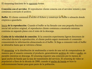 El streaming funciona de la siguiente forma:
Conexión con el servidor. El reproductor cliente conecta con el servidor remoto y éste
comienza a enviarle el archivo.
Buffer. El cliente comienza a recibir el fichero y construye un buffer o almacén donde
empieza a guardarlo.
Inicio de la reproducción. Cuando el buffer se ha llenado con una pequeña fracción
inicial del archivo original, el reproductor cliente comienza a mostrarlo mientras
continúa en segundo plano con el resto de la descarga.
Caídas de la velocidad de conexión. Si la conexión experimenta ligeros descensos de
velocidad durante la reproducción, el cliente podría seguir mostrando el contenido
consumiendo la información almacenada en el buffer. Si llega a consumir todo el buffer
se detendría hasta que se volviera a llenar.
 
El streaming  es la distribución de multimedia a través de una red de computadoras de
manera que el usuario consume el producto, generalmente archivo de video o audio, en
paralelo mientras se descarga. El streaming requiere una conexión por lo menos de
igual ancho de banda que la tasa de transmisión del servicio. El streaming de vídeo se
popularizó a fines de la década de 2000, cuando el ancho de banda se hizo lo
suficientemente barato para gran parte de la población.
 