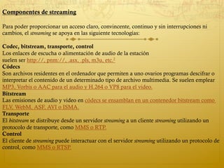 Componentes de streaming
Para poder proporcionar un acceso claro, convincente, continuo y sin interrupciones ni
cambios, el streaming se apoya en las siguiente tecnologías:
Codec, bitstream, transporte, control
Los enlaces de escucha o alimentación de audio de la estación
suelen ser http://, pnm://, .asx, .pls, m3u, etc.2
Códecs
Son archivos residentes en el ordenador que permiten a uno ovarios programas descifrar o
interpretar el contenido de un determinado tipo de archivo multimedia. Se suelen emplear
MP3, Vorbis o AAC para el audio y H.264 o VP8 para el video.
Bitstream
Las emisiones de audio y video en códecs se ensamblan en un contenedor bitstream como
FLV, WebM, ASF, AVI o ISMA.
Transporte
El bitstream se distribuye desde un servidor streaming a un cliente streaming utilizando un
protocolo de transporte, como MMS o RTP.
Control
El cliente de streaming puede interactuar con el servidor streaming utilizando un protocolo de
control, como MMS o RTSP.
 