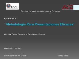Facultad de Medicina Veterinaria y Zootecnia
Actividad 2.1
´´Metodología Para Presentaciones Eficaces´´
Alumna: Gema Esmeralda Guanajuato Puente
Matrícula: 1767480
San Nicolás de los Garza Marzo 2015
 