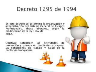 En este decreto se determina la organización y
administración del Sistema General de Riesgos
Profesionales, ahora laborales., según la
modificación de la ley 1562 de
2012.
Objetivo: Establecer las actividades de
promoción y prevención tendientes a mejorar
las condiciones de trabajo y salud de la
población trabajadora
 