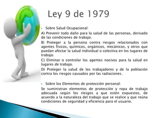  Sobre Salud Ocupacional:
A) Prevenir todo daño para la salud de las personas, derivado
de las condiciones de trabajo.
B) Proteger a la persona contra riesgos relacionados con
agentes físicos, químicos, orgánicos, mecánicos, y otros que
puedan afectar la salud individual o colectiva en los lugares de
trabajo.
C) Eliminar o controlar los agentes nocivos para la salud en
lugares de trabajo.
D) Proteger la salud de los trabajadores y de la población
contra los riesgos causados por las radiaciones.
 Sobre los Elementos de protección personal:
Se suministran elementos de protección y ropa de trabajo
adecuada según los riesgos a que estén expuestos, de
acuerdo a la naturaleza del trabajo que se realice y que reúna
condiciones de seguridad y eficiencia para el usuario.
 