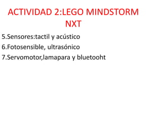 ACTIVIDAD 2:LEGO MINDSTORM
NXT
5.Sensores:tactil y acústico
6.Fotosensible, ultrasónico
7.Servomotor,lamapara y bluetooht
 
