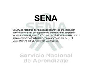 SENA
El Servicio Nacional de Aprendizaje (SENA) es una institución
pública colombiana encargada de la enseñanza de programas
técnicos y tecnológicos. Fue fundado en 1957. Cuenta con varias
sedes en los 32 departamentos que componen ese país. El
Santo Patrono del SENA es San Juan Bosco.
 