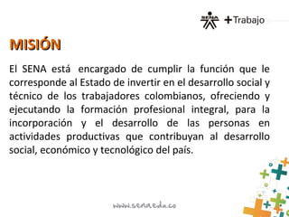 MISIÓNMISIÓN
El SENA está encargado de cumplir la función que le
corresponde al Estado de invertir en el desarrollo social y
técnico de los trabajadores colombianos, ofreciendo y
ejecutando la formación profesional integral, para la
incorporación y el desarrollo de las personas en
actividades productivas que contribuyan al desarrollo
social, económico y tecnológico del país.
 