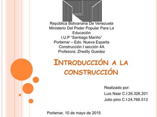 República Bolivariana De Venezuela
Ministerio Del Poder Popular Para La
Educación
I.U.P “Santiago Mariño”
Porlamar – Edo. Nueva Esparta
Construcción I sección 4A
Profesora: Zhedily Guedez
INTRODUCCIÓN A LA
CONSTRUCCIÓN
Realizado por:
Luis Naar C.I:26.326.201
Julio pino C.I:24.766.513
Porlamar, 10 de mayo de 2015
 