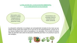 LA RELACION DE LA EDUCACION AMBIENTAL
Y LA CONCIENCIAS ECOLOGICAS
Demuestra como
podemos cambiar
notablemente el
mundo haciendo
pequeñas cosas
Concientizan a la
sociedad sobre la
importancia del
medio ambiente
La educación ambiental y la ecología van principalmente tomadas de las mano ya que
ambas forman parte para acabar con lo que hoy en día experimentamos, porque se ve
de manera habitual como sufre el ecosistema y la naturaleza. Por lo tanto el humano
debe de aprenden todo sobre la educación ambiental para llevar a la practica lo que es
ser ecológico.
 