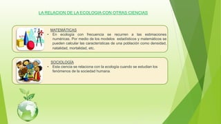 LA RELACION DE LA ECOLOGIA CON OTRAS CIENCIAS
MATEMÁTICAS
• En ecología con frecuencia se recurren a las estimaciones
numéricas. Por medio de los modelos estadísticos y matemáticos se
pueden calcular las características de una población como densidad,
natalidad, mortalidad, etc.
SOCIOLOGÍA
• Esta ciencia se relaciona con la ecología cuando se estudian los
fenómenos de la sociedad humana.
 
