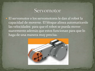  El servomotor o los servomotores le dan al robot la
capacidad de moverse. El bloque alinea automatícenle
las velocidades para que el robot se pueda mover
suavemente además que estos funcionan para que lo
haga de una manera muy precisa.
 