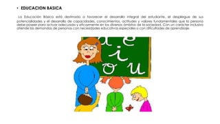 • EDUCACION BASICA
La Educación Básica está destinada a favorecer el desarrollo integral del estudiante, el despliegue de sus
potencialidades y el desarrollo de capacidades, conocimientos, actitudes y valores fundamentales que la persona
debe poseer para actuar adecuada y eficazmente en los diversos ámbitos de la sociedad. Con un carácter inclusivo
atiende las demandas de personas con necesidades educativas especiales o con dificultades de aprendizaje.
 