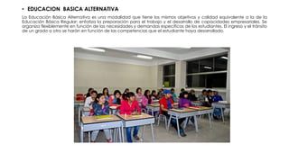 • EDUCACION BASICA ALTERNATIVA
La Educación Básica Alternativa es una modalidad que tiene los mismos objetivos y calidad equivalente a la de la
Educación Básica Regular; enfatiza la preparación para el trabajo y el desarrollo de capacidades empresariales. Se
organiza flexiblemente en función de las necesidades y demandas específicas de los estudiantes. El ingreso y el tránsito
de un grado a otro se harán en función de las competencias que el estudiante haya desarrollado.
 