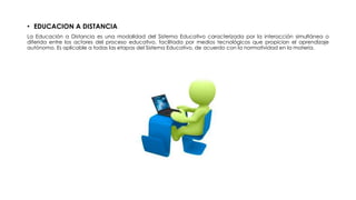 • EDUCACION A DISTANCIA
La Educación a Distancia es una modalidad del Sistema Educativo caracterizada por la interacción simultánea o
diferida entre los actores del proceso educativo, facilitada por medios tecnológicos que propician el aprendizaje
autónomo. Es aplicable a todas las etapas del Sistema Educativo, de acuerdo con la normatividad en la materia.
 