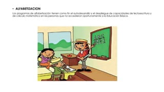 • ALFABETIZACION
Los programas de alfabetización tienen como fin el autodesarrollo y el despliegue de capacidades de lectoescritura y
de cálculo matemático en las personas que no accedieron oportunamente a la Educación Básica.
 