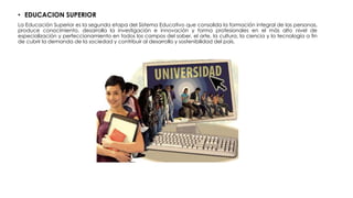 • EDUCACION SUPERIOR
La Educación Superior es la segunda etapa del Sistema Educativo que consolida la formación integral de las personas,
produce conocimiento, desarrolla la investigación e innovación y forma profesionales en el más alto nivel de
especialización y perfeccionamiento en todos los campos del saber, el arte, la cultura, la ciencia y la tecnología a fin
de cubrir la demanda de la sociedad y contribuir al desarrollo y sostenibilidad del país.
 