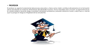 • PROFESOR
El profesor es agente fundamental del proceso educativo y tiene como misión contribuir eficazmente en la formación
de los estudiantes en todas las dimensiones del desarrollo humano. Por la naturaleza de su función, la permanencia en
la carrera pública docente exige al profesor idoneidad profesional, probada solvencia moral y salud física y mental
que no ponga en riesgo la integridad de los estudiantes.
 