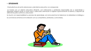 • ESTUDIANTE
El estudiante es el centro del proceso y del sistema educativo. Le corresponde:
a) Contar con un sistema educativo eficiente, con instituciones y profesores responsables de su aprendizaje y
desarrollo integral; recibir un buen trato y adecuada orientación e ingresar oportunamente al sistema o disponer de
alternativas para culminar su educación.
b) Asumir con responsabilidad su proceso de aprendizaje, así como practicar la tolerancia, la solidaridad, el diálogo y
la convivencia armónica en la relación con sus compañeros, profesores y comunidad.
 