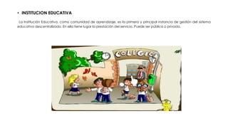 • INSTITUCION EDUCATIVA
La Institución Educativa, como comunidad de aprendizaje, es la primera y principal instancia de gestión del sistema
educativo descentralizado. En ella tiene lugar la prestación del servicio. Puede ser pública o privada.
 