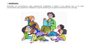 • ENSEÑANZA
Transmisión de conocimientos, ideas, experiencias, habilidades o hábitos a una persona que no los tiene.
Conocimiento, idea, experiencia, habilidad o conjunto de ellos que una persona aprende de otra o de algo.
 