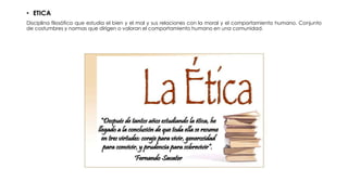 • ETICA
Disciplina filosófica que estudia el bien y el mal y sus relaciones con la moral y el comportamiento humano. Conjunto
de costumbres y normas que dirigen o valoran el comportamiento humano en una comunidad.
 