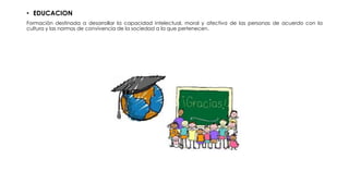 • EDUCACION
Formación destinada a desarrollar la capacidad intelectual, moral y afectiva de las personas de acuerdo con la
cultura y las normas de convivencia de la sociedad a la que pertenecen.
 