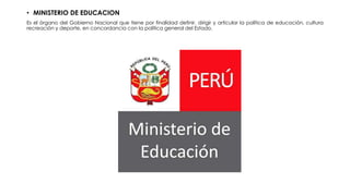 • MINISTERIO DE EDUCACION
Es el órgano del Gobierno Nacional que tiene por finalidad definir, dirigir y articular la política de educación, cultura
recreación y deporte, en concordancia con la política general del Estado.
 