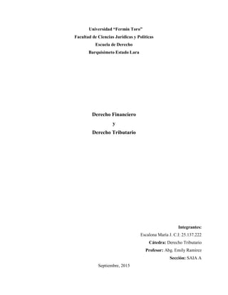 Universidad “Fermín Toro”
Facultad de Ciencias Jurídicas y Políticas
Escuela de Derecho
Barquisimeto Estado Lara
Derecho Financiero
y
Derecho Tributario
Integrantes:
Escalona María J. C.I: 25.137.222
Cátedra: Derecho Tributario
Profesor: Abg. Emily Ramírez
Sección: SAIA A
Septiembre, 2015
 