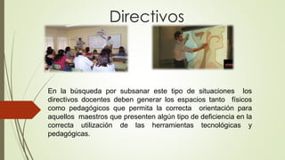 Directivos
En la búsqueda por subsanar este tipo de situaciones los
directivos docentes deben generar los espacios tanto físicos
como pedagógicos que permita la correcta orientación para
aquellos maestros que presenten algún tipo de deficiencia en la
correcta utilización de las herramientas tecnológicas y
pedagógicas.
 