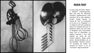 En estas obras de 1918, “Mujer”
y “Hombre” respectivamente,
Man Ray dota de diferentes
sentidos y significaciones a dos
utensilios de la vida cotidiana.
Escribe Joseph Kosuth: La
noción de “uso” es irrelevante
en el arte y a su “lenguaje”, (…)
un objeto es arte solo cuando se
sitúa en el contexto del arte”. El
dadaísmo utilizo, por otro lado,
la fotografía para documentar
obras que se plasmaban en
objetos comunes y que solo
podrían ser vistas de una
manera plástica, desde cierto
punto, desvinculándolas de su
funcionalidad. Asevera Kosuth:
“El concepto de artista no
consiste en “hacer” si no en
“reconocer” algo ya existente.
MAN RAY
 