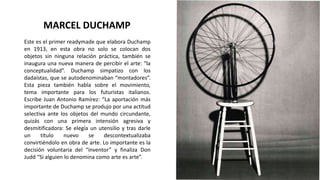 Este es el primer readymade que elabora Duchamp
en 1913, en esta obra no solo se colocan dos
objetos sin ninguna relación práctica, también se
inaugura una nueva manera de percibir el arte: “la
conceptualidad”. Duchamp simpatizo con los
dadaístas, que se autodenominaban “montadores”.
Esta pieza también habla sobre el movimiento,
tema importante para los futuristas italianos.
Escribe Juan Antonio Ramírez: “La aportación más
importante de Duchamp se produjo por una actitud
selectiva ante los objetos del mundo circundante,
quizás con una primera intensión agresiva y
desmitificadora: Se elegía un utensilio y tras darle
un título nuevo se descontextualizaba
convirtiéndolo en obra de arte. Lo importante es la
decisión voluntaria del “inventor” y finaliza Don
Judd “Si alguien lo denomina como arte es arte”.
MARCEL DUCHAMP
 