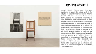 Joseph Kosuth elabora esta obra para
cuestionar el papel del artista y el de los
objetos en la construcción conceptual del arte.
Kosuth habla de un todo, en donde textos,
fichas, objetos, etc., sea la pieza completa y no
solo elementos para contextualizar la obra.
Kosuth asevera: “Ser un artista en la actualidad
significa cuestionar la naturaleza del arte. Si
uno cuestiona la naturaleza de la pintura, no
puede estar cuestionándose la naturaleza del
arte. Si un artista acepta la pintura (y la
escultura), estas aceptando la tradición que
viene con esta. Esto se debe a que la palabra
arte es general y la palabra pintura es
específica. La pintura es un “tipo” de arte. Si
haces pinturas ya estas aceptando (no
cuestionando) la naturaleza del arte. Por lo
tanto, estas aceptando que la naturaleza del
arte es la tradición europea de la dicotomía
“pintura-escultura”.
JOSEPH KOSUTH
 