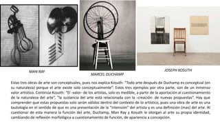 Estas tres obras de arte son conceptuales, pues nos explica Kosuth: “Todo arte después de Duchamp es conceptual (en
su naturaleza) porque el arte existe solo conceptualmente”. Estos tres ejemplos por otra parte, son de un inmenso
valor artístico. Continúa Kosuth: “El -valor- de los artistas, solo es medible, a partir de la aportación al cuestionamiento
de la naturaleza del arte”, “la sustancia del arte está relacionada con la -creación- de nuevas propuestas”. Hay que
comprender que estas propuestas solo serán válidas dentro del contexto de lo artístico, pues una obra de arte es una
tautología en el sentido de que es una presentación de la “intensión” del artista y es una definición (mas) del arte. Al
cuestionar de esta manera la función del arte, Duchamp, Man Ray y Kosuth le otorgan al arte su propia identidad,
cambiando de reflexión morfológica a cuestionamiento de función, de apariencia a concepción.
MAN RAY
MARCEL DUCHAMP
JOSEPH KOSUTH
 
