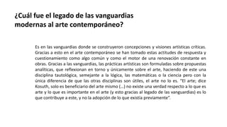 ¿Cuál fue el legado de las vanguardias
modernas al arte contemporáneo?
Es en las vanguardias donde se construyeron concepciones y visiones artísticas críticas.
Gracias a esto en el arte contemporáneo se han tomado estas actitudes de respuesta y
cuestionamiento como algo común y como el motor de una renovación constante en
obras. Gracias a las vanguardias, las prácticas artísticas son formuladas sobre propuestas
analíticas, que reflexionan en torno y únicamente sobre el arte, haciendo de este una
disciplina tautológica, semejante a la lógica, las matemáticas o la ciencia pero con la
única diferencia de que las otras disciplinas son útiles, el arte no lo es. “El arte; dice
Kosuth, solo es beneficiario del arte mismo (…) no existe una verdad respecto a lo que es
arte y lo que es importante en el arte (y esto gracias al legado de las vanguardias) es lo
que contribuye a este, y no la adopción de lo que existía previamente”.
 