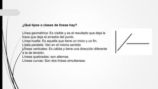 ¿Qué tipos o clases de líneas hay?
Línea geométrica: Es visible y es el resultado que deja la
traza que deja el arrastre del punto.
Línea huella: Es aquella que tiene un inicio y un fin.
Línea paralela: Van en el mismo sentido
Líneas verticales: Es cálida y tiene una dirección diferente
a la de tensión.
Líneas quebradas: son alternas
Líneas curvas: Son dos líneas simultaneas.
 