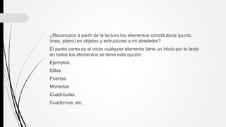 ¿Reconozco a partir de la lectura los elementos constitutivos (punto,
línea, plano) en objetos y estructuras a mi alrededor?
El punto como es el inicio cualquier elemento tiene un inicio por lo tanto
en todos los elementos se tiene esta opción.
Ejemplos:
Sillas
Puertas
Monedas
Cuadriculas
Cuadernos, etc.
 