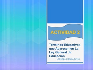 ACTIVIDAD 2
Términos Educativos
que Aparecen en La
Ley General de
Educación.
LEONARDO CABRERA OLIVOS.
ACTIVIDAD 2
 