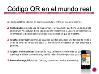 Código QR en el mundo real
Los códigos QR se utilizan en distintos ámbitos, entre las que destacamos:
 Publicidad: Esto cada vez es más común. Hay anuncios que tiene un código QR.
código QR. Al capturar dicho código con tu lector lleva al usuario directamente a
información adicional sobre el producto en cuestión que se muestra.
 Tarjetas de presentación: Los usuarios pueden escanear una tarjeta de visita la
visita la cual les mostrará toda la información necesaria de esa empresa o
persona.
 Tarjetas de embarque: Esta siendo muy utilizado actualmente ya que sustituye
sustituye al billete convencional, siendo más cómodo y práctico para el viajero.
 Promociones publicitarias: Ofertas, concursos… en los envoltorios.
 