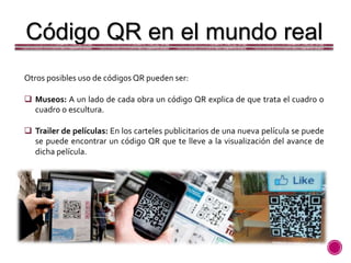 Otros posibles uso de códigos QR pueden ser:
 Museos: A un lado de cada obra un código QR explica de que trata el cuadro o
cuadro o escultura.
 Trailer de películas: En los carteles publicitarios de una nueva película se puede
se puede encontrar un código QR que te lleve a la visualización del avance de
dicha película.
Código QR en el mundo real
 