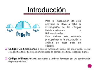 Introducción
Para la elaboración de esta
actividad se llevó a cabo la
investigación de los códigos
Unidimensionales y
Bidimensionales.
Este trabajo esta centrado
principalmente la descripción y
análisis de estos tipos de
códigos.
 Códigos Unidimensionales: son un método de almacenar información, la cual
está codificada mediante un gráfico basado en barras en vertical, espacios y dígitos.
 Códigos Bidimensionales: son iconos o símbolos formados por una combinación
de puntos y barras.
 