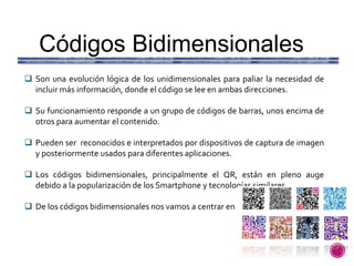 Códigos Bidimensionales
 Son una evolución lógica de los unidimensionales para paliar la necesidad de
incluir más información, donde el código se lee en ambas direcciones.
 Su funcionamiento responde a un grupo de códigos de barras, unos encima de
otros para aumentar el contenido.
 Pueden ser reconocidos e interpretados por dispositivos de captura de imagen
y posteriormente usados para diferentes aplicaciones.
 Los códigos bidimensionales, principalmente el QR, están en pleno auge
debido a la popularización de los Smartphone y tecnologías similares.
 De los códigos bidimensionales nos vamos a centrar en los Códigos QR.
 