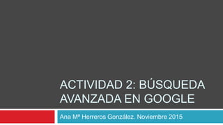 ACTIVIDAD 2: BÚSQUEDA
AVANZADA EN GOOGLE
Ana Mª Herreros González. Noviembre 2015
 