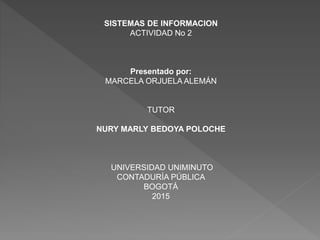 SISTEMAS DE INFORMACION
ACTIVIDAD No 2
Presentado por:
MARCELA ORJUELA ALEMÁN
TUTOR
NURY MARLY BEDOYA POLOCHE
UNIVERSIDAD UNIMINUTO
CONTADURÍA PÚBLICA
BOGOTÁ
2015
 
